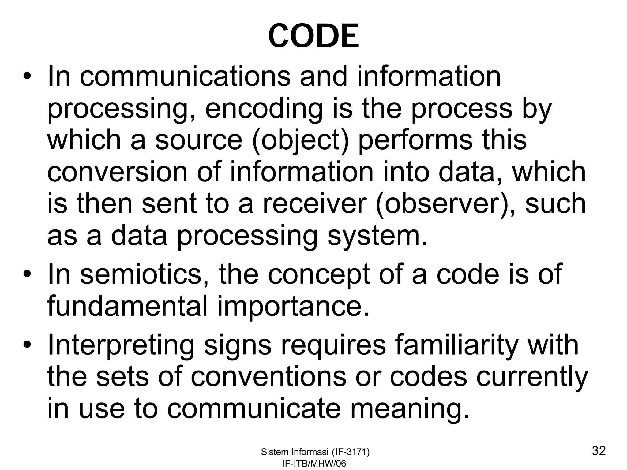 Sistem Informasi (IF-3171)
IF-ITB/MHW/06
32
CODE
• In communications and information
processing, encoding is the process by
which a source (object) performs this
conversion of information into data, which
is then sent to a receiver (observer), such
as a data processing system.
• In semiotics, the concept of a code is of
fundamental importance.
• Interpreting signs requires familiarity with
the sets of conventions or codes currently
in use to communicate meaning.
 