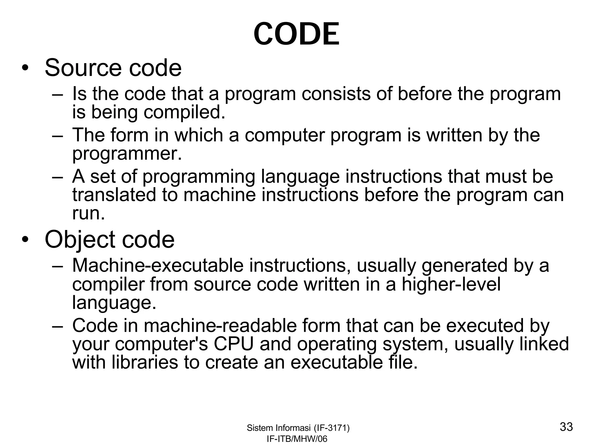 Sistem Informasi (IF-3171)
IF-ITB/MHW/06
33
CODE
• Source code
– Is the code that a program consists of before the program
is being compiled.
– The form in which a computer program is written by the
programmer.
– A set of programming language instructions that must be
translated to machine instructions before the program can
run.
• Object code
– Machine-executable instructions, usually generated by a
compiler from source code written in a higher-level
language.
– Code in machine-readable form that can be executed by
your computer's CPU and operating system, usually linked
with libraries to create an executable file.
 