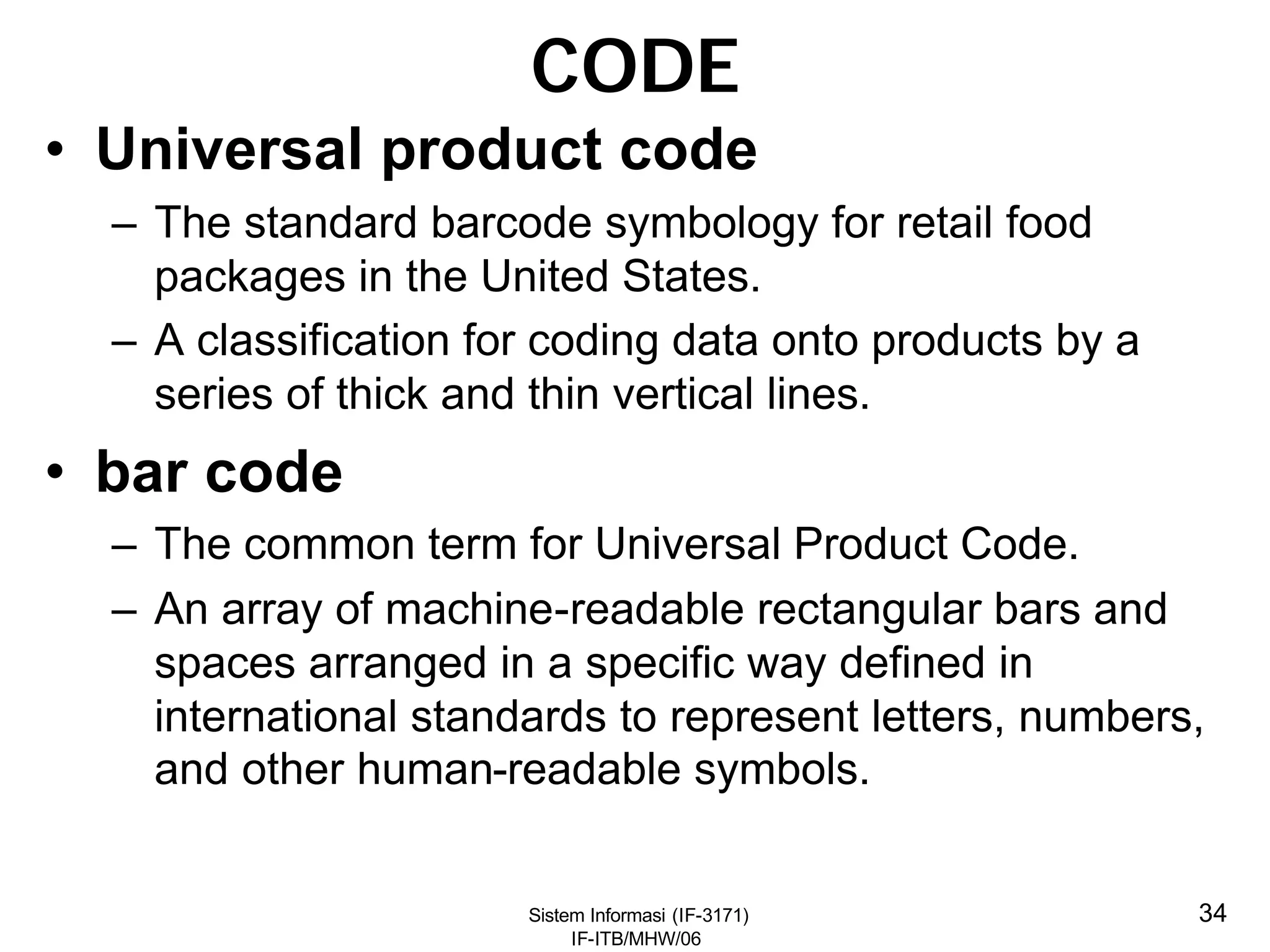 Sistem Informasi (IF-3171)
IF-ITB/MHW/06
34
CODE
• Universal product code
– The standard barcode symbology for retail food
packages in the United States.
– A classification for coding data onto products by a
series of thick and thin vertical lines.
• bar code
– The common term for Universal Product Code.
– An array of machine-readable rectangular bars and
spaces arranged in a specific way defined in
international standards to represent letters, numbers,
and other human-readable symbols.
 