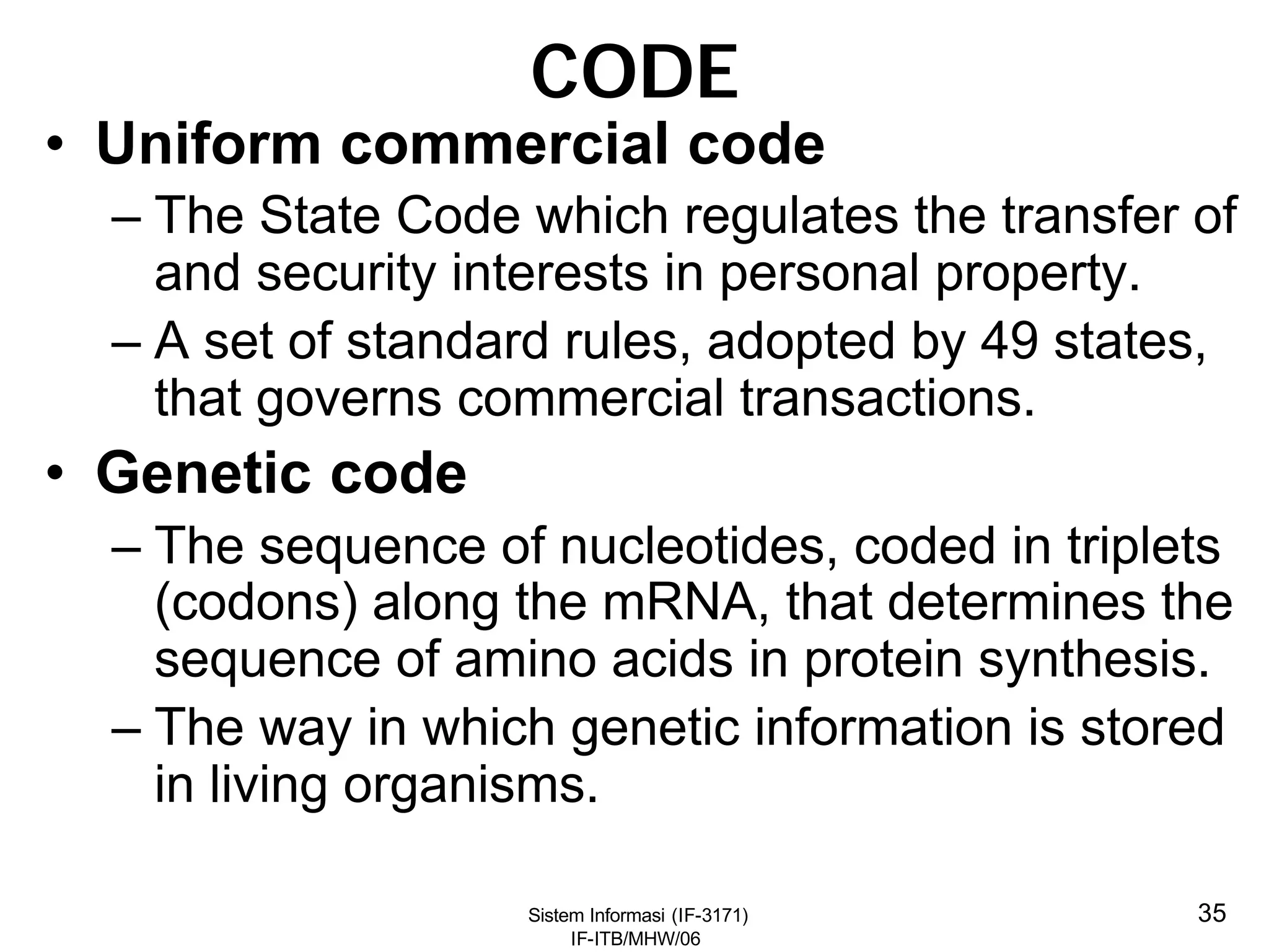 Sistem Informasi (IF-3171)
IF-ITB/MHW/06
35
CODE
• Uniform commercial code
– The State Code which regulates the transfer of
and security interests in personal property.
– A set of standard rules, adopted by 49 states,
that governs commercial transactions.
• Genetic code
– The sequence of nucleotides, coded in triplets
(codons) along the mRNA, that determines the
sequence of amino acids in protein synthesis.
– The way in which genetic information is stored
in living organisms.
 