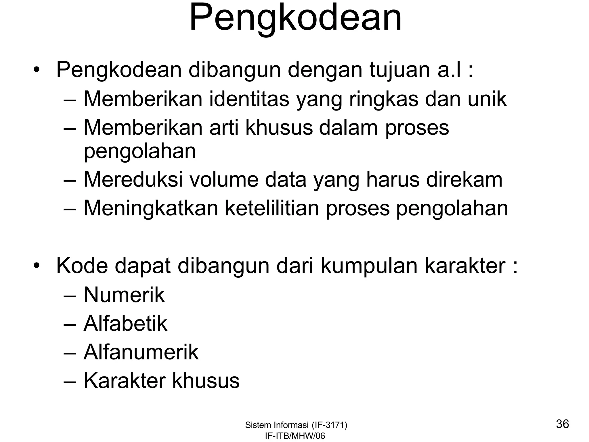 Sistem Informasi (IF-3171)
IF-ITB/MHW/06
36
Pengkodean
• Pengkodean dibangun dengan tujuan a.l :
– Memberikan identitas yang ringkas dan unik
– Memberikan arti khusus dalam proses
pengolahan
– Mereduksi volume data yang harus direkam
– Meningkatkan ketelilitian proses pengolahan
• Kode dapat dibangun dari kumpulan karakter :
– Numerik
– Alfabetik
– Alfanumerik
– Karakter khusus
 