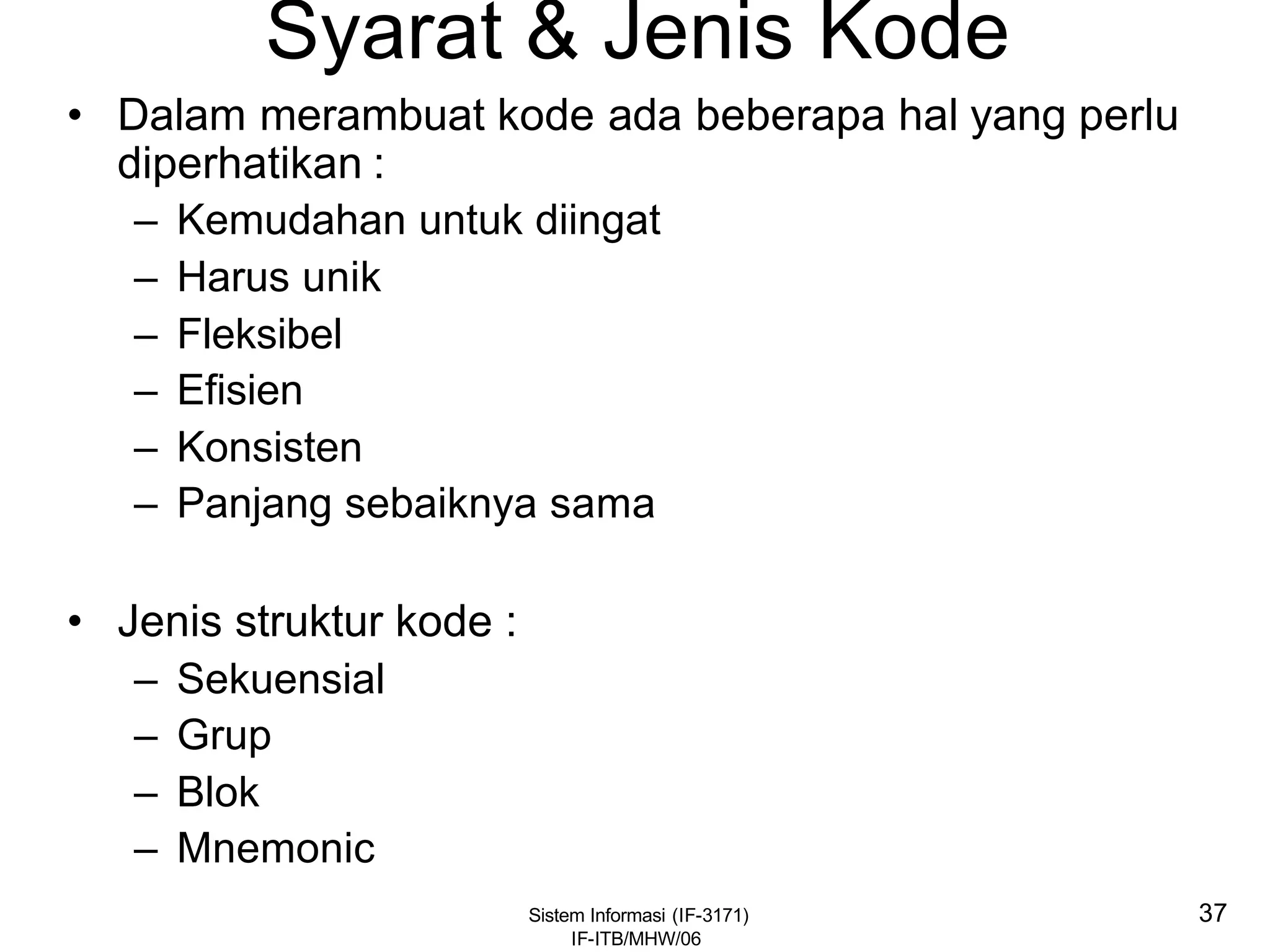 Sistem Informasi (IF-3171)
IF-ITB/MHW/06
37
Syarat & Jenis Kode
• Dalam merambuat kode ada beberapa hal yang perlu
diperhatikan :
– Kemudahan untuk diingat
– Harus unik
– Fleksibel
– Efisien
– Konsisten
– Panjang sebaiknya sama
• Jenis struktur kode :
– Sekuensial
– Grup
– Blok
– Mnemonic
 