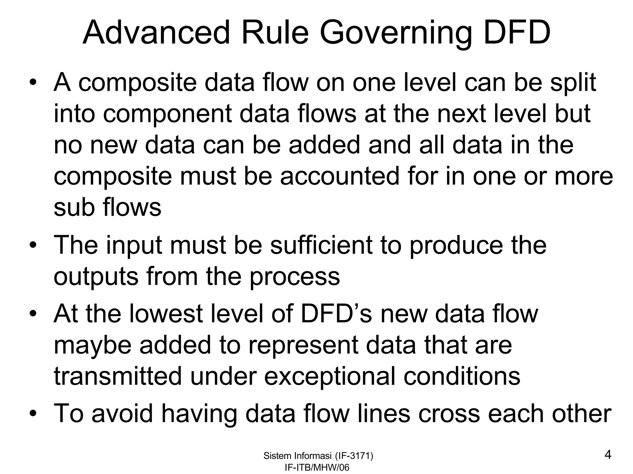 Sistem Informasi (IF-3171)
IF-ITB/MHW/06
4
Advanced Rule Governing DFD
• A composite data flow on one level can be split
into component data flows at the next level but
no new data can be added and all data in the
composite must be accounted for in one or more
sub flows
• The input must be sufficient to produce the
outputs from the process
• At the lowest level of DFD’s new data flow
maybe added to represent data that are
transmitted under exceptional conditions
• To avoid having data flow lines cross each other
 
