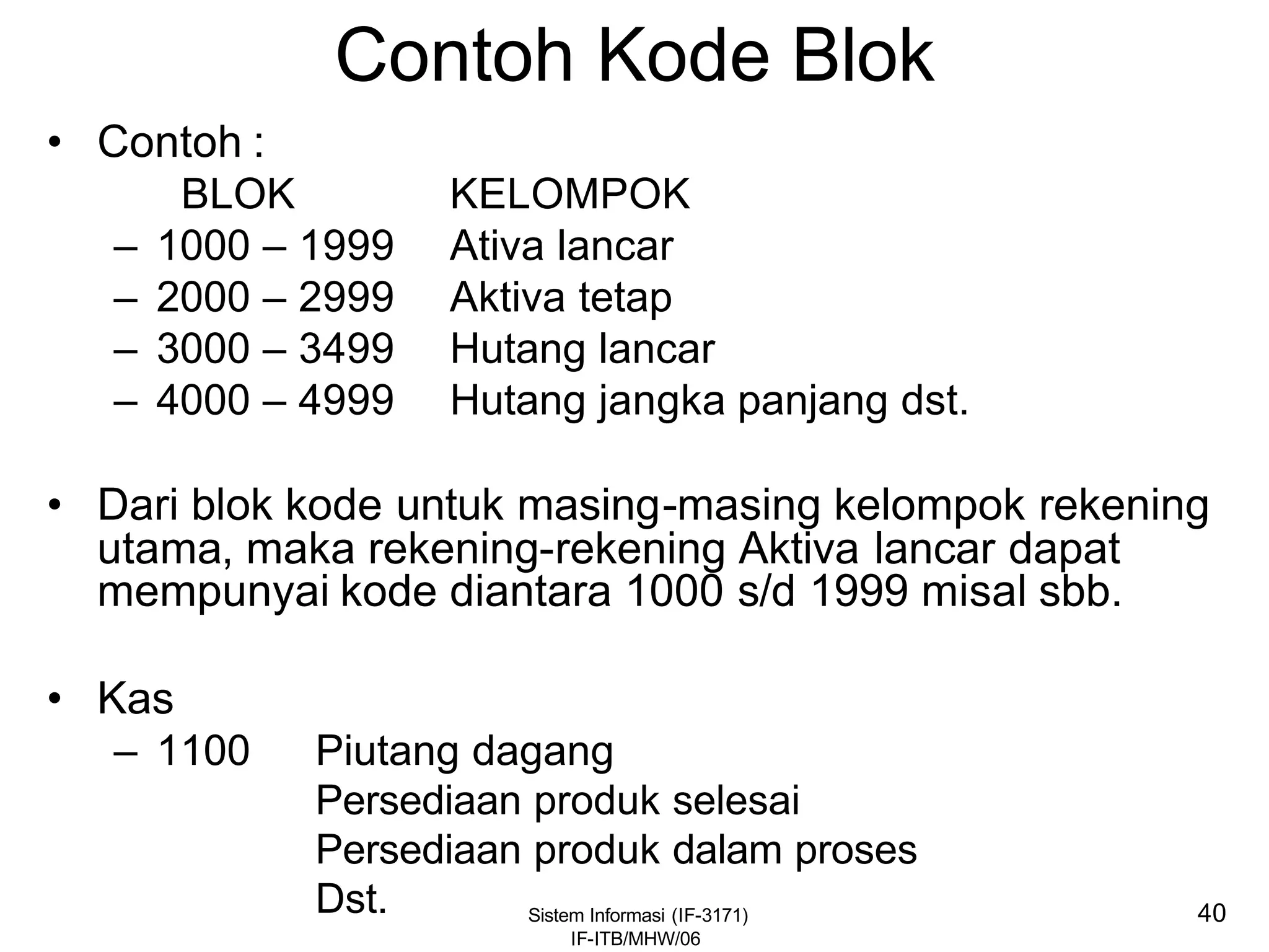 Sistem Informasi (IF-3171)
IF-ITB/MHW/06
40
Contoh Kode Blok
• Contoh :
BLOK KELOMPOK
– 1000 – 1999 Ativa lancar
– 2000 – 2999 Aktiva tetap
– 3000 – 3499 Hutang lancar
– 4000 – 4999 Hutang jangka panjang dst.
• Dari blok kode untuk masing-masing kelompok rekening
utama, maka rekening-rekening Aktiva lancar dapat
mempunyai kode diantara 1000 s/d 1999 misal sbb.
• Kas
– 1100 Piutang dagang
Persediaan produk selesai
Persediaan produk dalam proses
Dst.
 
