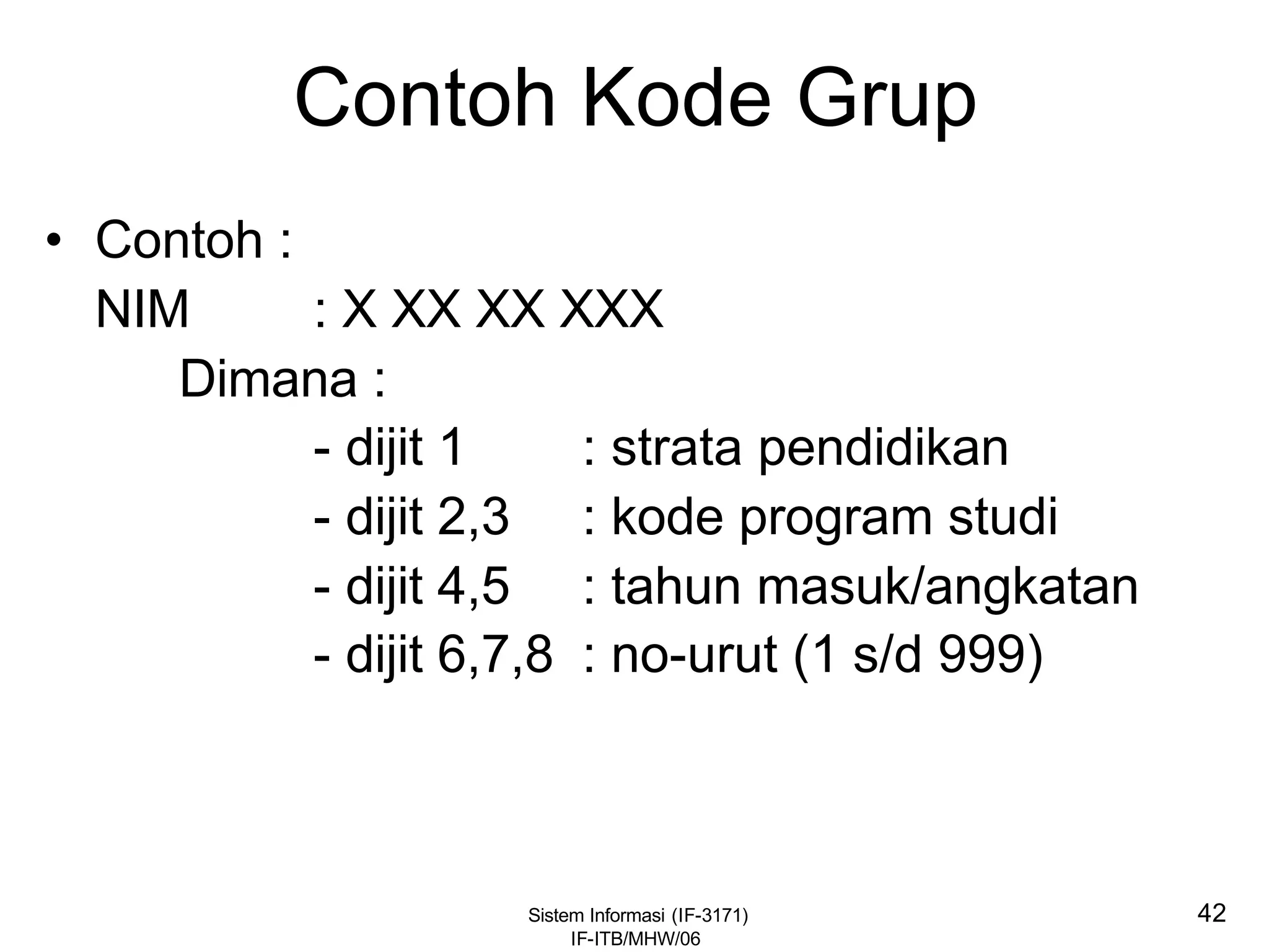 Sistem Informasi (IF-3171)
IF-ITB/MHW/06
42
Contoh Kode Grup
• Contoh :
NIM : X XX XX XXX
Dimana :
- dijit 1 : strata pendidikan
- dijit 2,3 : kode program studi
- dijit 4,5 : tahun masuk/angkatan
- dijit 6,7,8 : no-urut (1 s/d 999)
 