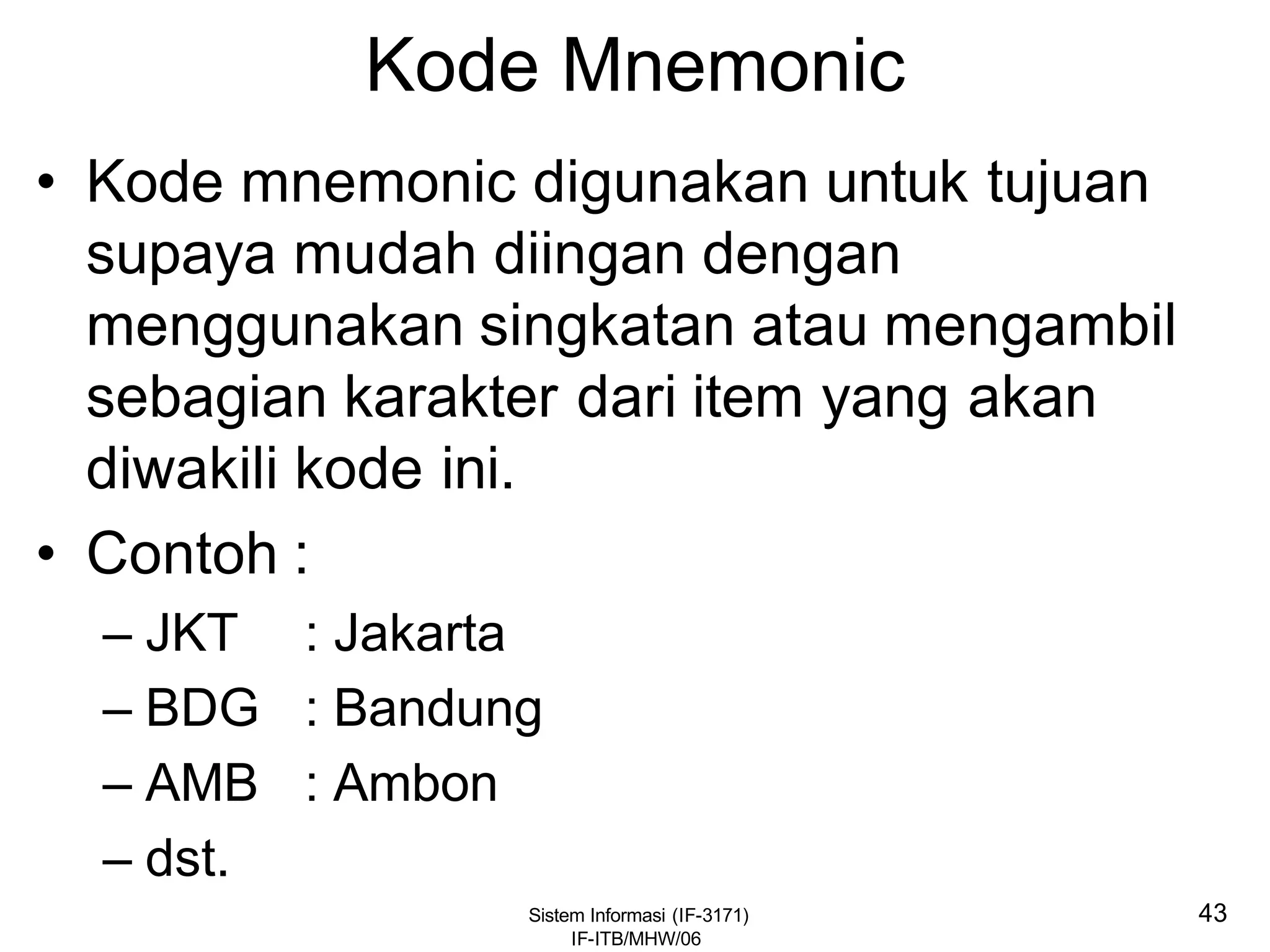 Sistem Informasi (IF-3171)
IF-ITB/MHW/06
43
Kode Mnemonic
• Kode mnemonic digunakan untuk tujuan
supaya mudah diingan dengan
menggunakan singkatan atau mengambil
sebagian karakter dari item yang akan
diwakili kode ini.
• Contoh :
– JKT : Jakarta
– BDG : Bandung
– AMB : Ambon
– dst.
 