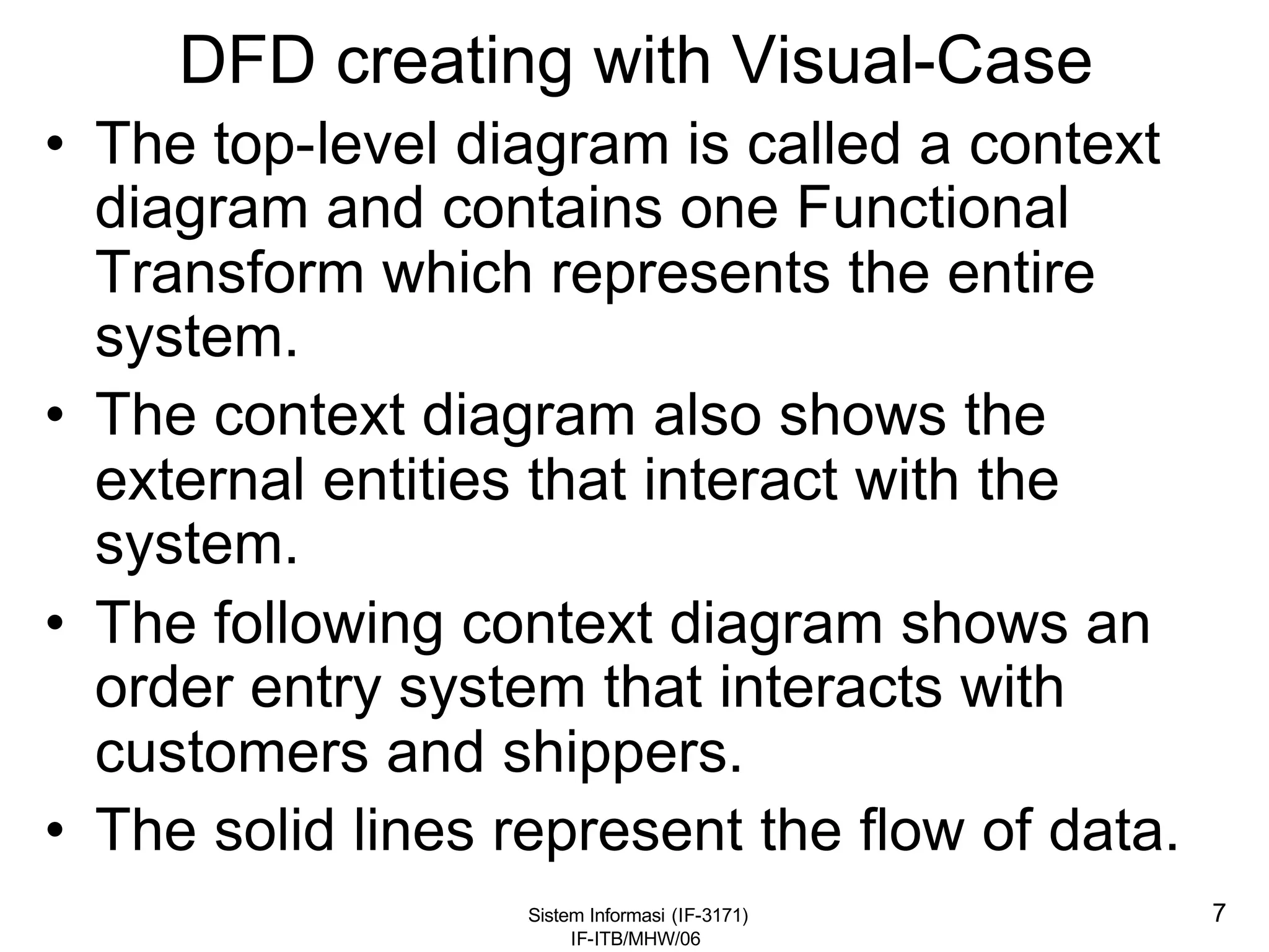 Sistem Informasi (IF-3171)
IF-ITB/MHW/06
7
DFD creating with Visual-Case
• The top-level diagram is called a context
diagram and contains one Functional
Transform which represents the entire
system.
• The context diagram also shows the
external entities that interact with the
system.
• The following context diagram shows an
order entry system that interacts with
customers and shippers.
• The solid lines represent the flow of data.
 