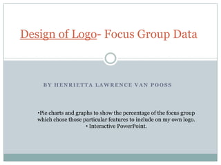 Design of Logo- Focus Group Data

BY HENRIETTA LAWRENCE VAN POOSS

•Pie charts and graphs to show the percentage of the focus group
which chose those particular features to include on my own logo.

 