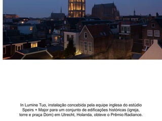 In Lumine Tuo, instalação concebida pela equipe inglesa do estúdio 
Speirs + Major para um conjunto de edificações históricas (igreja, 
torre e praça Dom) em Utrecht, Holanda, obteve o Prêmio Radiance. 
 