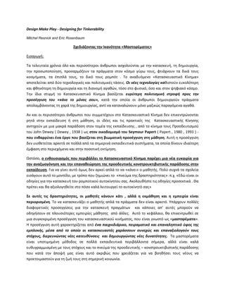 Design Make Play - Designing for Tinkerability
Mitchel Resnick and Eric Rosenbaum
΢χεδιάηοντασ τθν Ικανότθτα «Μαςτορζματοσ»
Ειςαγωγι:
Τα τελευταία χρόνια όλο και περιςςότεροι άνκρωποι αςχολοφνται με τθν καταςκευι, τθ δθμιουργία,
τθν προςωποποίθςθ, προςαρμόηουν τα πράγματα ςτον κόςμο γφρω τουσ, φτιάχνουν τα δικά τουσ
κοςμιματα, τα ζπιπλά τουσ, το δικό τουσ ρομπότ . Το αναδυόμενο «Καταςκευαςτικό Κίνθμα»
αποτελείται από δφο τεχνολογικζσ και πολιτιςμικζσ τάςεισ. Οι νζεσ τεχνολογίεσ κακιςτοφν ευκολότερθ
και φκθνότερθ τθ δθμιουργία και τθ διανομι αγακϊν, τόςο ςτο φυςικό, όςο και ςτον ψθφιακό κόςμο.
Τθν ίδια ςτιγμι το Καταςκευαςτικό Κίνθμα βαςίηεται ευρφτερθ πολιτιςμικι ςτροφι προσ τθν
προςζγγιςθ του «κάνε το μόνοσ ςου», κατά τθν οποία οι άνκρωποι δθμιουργοφν πράγματα
απολαμβάνοντασ τθ χαρά τθσ δθμιουργίασ, αντί να καταναλϊνουν μόνο μαηικϊσ παραγόμενα αγακά.
Αν και οι περιςςότεροι άνκρωποι που ςυμμετζχουν ςτο Καταςκευαςτικό Κίνθμα δεν επικεντρϊνονται
ρθτά ςτθν εκπαίδευςθ ι ςτθ μάκθςθ, οι ιδζεσ και τισ πρακτικζσ τθσ Καταςκευαςτικισ Κίνθςθσ
αντθχοφν με μια μακρά παράδοςθ ςτον τομζα τθσ εκπαίδευςθσ , από το κίνθμα τουσ Ρροοδευτιςμοφ
του John Dewey ( Dewey , 1938 ) ωσ ςτον οικοδομιςμό του Seymour Papert ( Papert , 1980 , 1993 ) -
που ενκαρρφνει ζνα ζργο που βαςίηεται ςτθ βιωματικι προςζγγιςθ ςτθ μάκθςθ. Αυτι θ προςζγγιςθ
δεν υιοκετείται αρκετά ςε πολλά από τα ςθμερινά εκπαιδευτικά ςυςτιματα, τα οποία δίνουν ιδιαίτερθ
ζμφαςθ ςτο περιεχόμενο και ςτθν ποςοτικι εκτίμθςθ.
Ωςτόςο, ο ενκουςιαςμόσ που περιβάλλει το Καταςκευαςτικό Κίνθμα παρζχει μια νζα ευκαιρία για
τθν αναηωογόνθςθ και τθν επανακεϊρθςθ τθσ προοδευτικισ κονςτρουκτιβιςτικισ παράδοςθσ ςτθν
εκπαίδευςθ. Για να γίνει αυτό όμωσ δεν αρκεί απλά το να «κάνει» ο μακθτισ. Ρολφ ςυχνά τα ςχολεία
ειςάγουν αυτό το μοντζλο, με τρόπο που ηθμιϊνει το «πνεφμα τθσ δραςτθριότθτασ»: π.χ. «Εδϊ είναι οι
οδθγίεσ για τθν καταςκευι του ρομποτικοφ αυτοκίνθτου ςασ. Ακολουκιςτε τισ οδθγίεσ προςεκτικά . Θα
πρζπει και κα αξιολογθκείτε ςτο πόςο καλά λειτουργεί το αυτοκίνθτό ςασ»
΢ε αυτζσ τισ δραςτθριότθτεσ, οι μακθτζσ κάνουν κάτι , αλλά θ εκμάκθςθ και θ εμπειρία είναι
περιοριςμζνθ. Το να καταςκευάηει ο μακθτισ απλά τα πράγματα δεν είναι αρκετό. Υπάρχουν πολλζσ
διαφορετικζσ προςεγγίςεισ για τθν καταςκευι πραγμάτων και κάποιεσ απ’ αυτζσ μποροφν να
οδθγιςουν ςε πλουςιότερεσ εμπειρίεσ μάκθςθσ από άλλεσ. Αυτό το κεφάλαιο, κα επικεντρωκεί ςε
μια ςυγκεκριμζνθ προςζγγιςθ του καταςκευαςτικοφ κινιματοσ, που είναι γνωςτό ωσ «μαςτορζματα».
Θ προςζγγιςθ αυτι χαρακτθρίηεται από ζνα παιχνιδιάρικο, πειραματικό και επαναλθπτικό φφοσ τθσ
εμπλοκισ, μζςα από το οποίο οι καταςκευαςτζσ χαράςςουν ςυνεχώσ και επαναξιολογοφν τουσ
ςτόχουσ, διερευνώντασ νζεσ κατευκφνςεισ και δθμιουργώντασ νζεσ δυνατότθτεσ. Τα μαςτορζματα
είναι υποτιμθμζνθ μζκοδοσ ςε πολλά εκπαιδευτικά περιβάλλοντα ςιμερα, αλλά είναι καλά
ευκυγραμμιςμζνθ με τουσ ςτόχουσ και το πνεφμα τθσ προοδευτικισ – κονςτρουκτιβιςτικισ παράδοςθσ
που κατά τθν άποψι μασ είναι αυτό ακριβϊσ που χρειάηεται για να βοθκιςει τουσ νζουσ να
προετοιμαςτοφν για τθ ηωι τουσ ςτθ ςθμερινι κοινωνία.
 