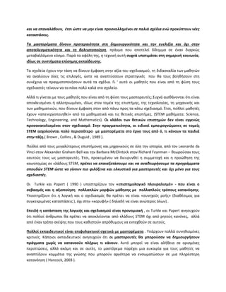 και να επαναλάβουν, ζτςι ώςτε να μθν είναι προςκολλθμζνοι ςε παλιά ςχζδια ενώ προκφπτουν νζεσ
καταςτάςεισ.
Τα μαςτορζματα δίνουν προτεραιότθτα ςτθ δθμιουργικότθτα και τθν ευελιξία και όχι ςτθν
αποτελεςματικότθτα και τθ βελτιςτοποίθςθ, πράγμα που αποτελεί δίλθμμα ςε ζναν διαρκϊσ
μεταβαλλόμενο κόςμο. Ραρά τα οφζλθ τθσ, θ τεχνικι αυτι ςυχνά υποτιμάται ςτθ ςθμερινι κοινωνία,
ιδίωσ ςε ςυςτιματα επίςθμθσ εκπαίδευςθσ.
Τα ςχολεία ζχουν τθν τάςθ να δίνουν ζμφαςθ ςτθν αξία του ςχεδιαςμοφ, τθ διδαςκαλία των μακθτϊν
να αναλφουν όλεσ τισ επιλογζσ, ϊςτε να αναπτφςςουν ςτρατθγικζσ που κα τουσ βοθκιςουν ςτθ
ςυνζχεια να πραγματοποιιςουν αυτά τα ςχζδια. Γι ' αυτό οι μακθτζσ που είναι από τθ φφςθ τουσ
ςχεδιαςτζσ τείνουν να τα πάνε πολφ καλά ςτο ςχολείο.
Αλλά τι γίνεται με τουσ μακθτζσ που είναι από τθ φφςθ τουσ μαςτορευτζσ; Συχνά αιςκάνονται ότι είναι
αποκλειςμζνοι ι αλλοτριωμζνοι, ιδίωσ ςτον τομζα τθσ επιςτιμθσ, τθσ τεχνολογίασ, τθ μθχανικισ και
των μακθματικϊν, που δίνουν ζμφαςθ ςτον από πάνω προσ τα κάτω ςχεδιαςμό. Ζτςι, πολλοί μακθτζσ
ζχουν «απενεργοποιθκεί» από τα μακθματικά και τισ κετικζσ επιςτιμεσ. (STEM μακιματα: Science,
Technology, Engineering, and Mathematics). Οι κλάδοι των κετικϊν επιςτθμϊν δεν είναι εγγενϊσ
προςανατολιςμζνοι ςτον ςχεδιαςμό. ΢τθν πραγματικότθτα, οι ειδικοί εμπειρογνϊμονεσ ςε τομείσ
STEM αςχολοφνται πολφ περιςςότερο με μαςτορζματα ςτο ζργο τουσ από ό, τι κάνουν τα παιδιά
ςτθν τάξθ.( Brown , Collins , & Duguid , 1989 ).
Ρολλοί από τουσ μεγαλφτερουσ επιςτιμονεσ και μθχανικοφσ ςε όλθ τθν ιςτορία, από τον Leonardo da
Vinci ςτον Alexander Graham Bell και τθν Barbara McClintock ςτον Richard Feynman – κεωροφςαν τουσ
εαυτοφσ τουσ ωσ μαςτορευτζσ. Ζτςι, προκειμζνου να διευρυνκεί θ ςυμμετοχι και θ προϊκθςθ τθσ
καινοτομίασ ςε κλάδουσ STEM, πρζπει να επανεξετάςουμε και να ανακεωριςουμε τα προγράμματα
ςπουδών STEM ώςτε να γίνουν πιο φιλόξενα και ελκυςτικά για μαςτορευτζσ και όχι μόνο για τουσ
ςχεδιαςτζσ.
Οι Turkle και Papert ( 1990 ) υποςτθρίηουν τον «επιςτθμολογικό πλουραλιςμό» - που είναι ο
ςεβαςμόσ και θ αξιοποίθςθ πολλαπλϊν μορφϊν μάκθςθσ με πολλαπλοφσ τρόπουσ κατανόθςθσ.
Υποςτθρίηουν ότι θ λογικι και ο ςχεδιαςμόσ κα πρζπει να είναι «ςυνεχοφσ ροισ» (διακζςιμοσ για
ςυγκεκριμζνεσ καταςτάςεισ ), όχι ςτθν «κορυφι» ( δθλαδι να είναι ανϊτεροσ όλων) .
Επειδι θ κατάςταςθ τθσ λογικισ και ςχεδιαςμοφ είναι προνομιακι , οι Turkle και Papert ανθςυχοφν
ότι πολλοί άνκρωποι κα πρζπει να αποκλείονται από κλάδουσ STEM όχι από ρθτοφσ κανόνεσ, αλλά
από ζναν τρόπο ςκζψθσ που τουσ κακιςτοφν απρόκυμουσ να ενταχκοφν ςε αυτοφσ.
Πολλοί εκπαιδευτικοί είναι επιφυλακτικοί ςχετικά με μαςτορζματα . Υπάρχουν πολλά ςυνθκιςμζνεσ
κριτικζσ. Κάποιοι εκπαιδευτικοί ανθςυχοφν ότι οι μαςτορευτζσ κα μποροφςαν να δθμιουργιςουν
πράγματα χωρίσ να κατανοοφν πλιρωσ τι κάνουν. Αυτό μπορεί να είναι αλικεια ςε οριςμζνεσ
περιπτϊςεισ, αλλά ακόμθ και ςε αυτζσ, το μαςτόρεμα παρζχει μια ευκαιρία για τουσ μακθτζσ να
αναπτφξουν κομμάτια τθσ γνϊςθσ που μποροφν αργότερα να ενςωματϊςουν ςε μια πλθρζςτερθ
κατανόθςθ ( Hancock, 2003 ).
 