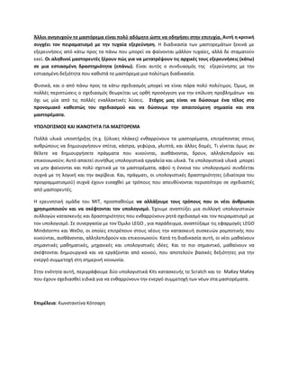 Άλλοι ανθςυχοφν το μαςτόρεμα είναι πολφ αδόμθτο ϊςτε να οδθγιςει ςτθν επιτυχία. Αυτι θ κριτικι
ςυγχζει τον πειραματιςμό με τθν τυχαία εξερεφνθςθ. Θ διαδικαςία των μαςτορεμάτων ξεκινά με
εξερευνιςεισ από κάτω προσ τα πάνω που μπορεί να φαίνονται μάλλον τυχαίεσ, αλλά δε ςταματοφν
εκεί. Οι αλθκινοί μαςτορευτζσ ξζρουν πϊσ για να μετατρζψουν τισ αρχικζσ τουσ εξερευνιςεισ (κάτω)
ςε μια εςτιαςμζνθ δραςτθριότθτα (επάνω). Είναι αυτόσ ο ςυνδυαςμόσ τθσ εξερεφνθςθσ με τθν
εςτιαςμζνθ δεξιότθτα που κακιςτά το μαςτόρεμα μια πολφτιμθ διαδικαςία.
Φυςικά, και ο από πάνω προσ τα κάτω ςχεδιαςμόσ μπορεί να είναι πάρα πολφ πολφτιμοσ. Πμωσ, ςε
πολλζσ περιπτϊςεισ ο ςχεδιαςμόσ κεωρείται ωσ ορκι προςζγγιςθ για τθν επίλυςθ προβλθμάτων και
όχι ωσ μία από τισ πολλζσ εναλλακτικζσ λφςεισ. ΢τόχοσ μασ είναι να δϊςουμε ζνα τζλοσ ςτο
προνομιακό κακεςτϊσ του ςχεδιαςμοφ και να δϊςουμε τθν απαιτοφμενθ ςθμαςία και ςτα
μαςτορζματα.
ΤΠΟΛΟΓΙ΢ΜΟ΢ ΚΑΙ ΙΚΑΝΟΣΗΣΑ ΓΙΑ ΜΑ΢ΣΟΡΕΜΑ
Ρολλά υλικά υποςτιριξθσ (π.χ. ξφλινεσ πλάκεσ) ενκαρρφνουν τα μαςτορζματα, επιτρζποντασ ςτουσ
ανκρϊπουσ να δθμιουργιςουν ςπίτια, κάςτρα, γεφφρια, γλυπτά, και άλλεσ δομζσ. Τι γίνεται όμωσ αν
κζλετε να δθμιουργιςετε πράγματα που κινοφνται, αιςκάνονται, δρουν, αλλθλεπιδροφν και
επικοινωνοφν; Αυτό απαιτεί ςυνικωσ υπολογιςτικά εργαλεία και υλικά. Τα υπολογιςτικά υλικά μπορεί
να μθν φαίνονται και πολφ ςχετικά με τα μαςτορζματα, αφοφ θ ζννοια του υπολογιςμοφ ςυνδζεται
ςυχνά με τθ λογικι και τθν ακρίβεια. Και, πράγματι, οι υπολογιςτικζσ δραςτθριότθτεσ (ιδιαίτερα του
προγραμματιςμοφ) ςυχνά ζχουν ειςαχκεί με τρόπουσ που απευκφνονται περιςςότερο ςε ςχεδιαςτζσ
από μαςτορευτζσ.
Θ ερευνθτικι ομάδα του MIT, προςπακοφμε να αλλάξουμε τουσ τρόπουσ που οι νζοι άνκρωποι
χρθςιμοποιοφν και να ςκζφτονται τον υπολογιςμό. Ζχουμε αναπτφξει μια ςυλλογι υπολογιςτικϊν
ςυλλογϊν καταςκευισ και δραςτθριότθτεσ που ενκαρρφνουν ρθτά ςχεδιαςμό και τον πειραματιςμό με
τον υπολογιςμό. Σε ςυνεργαςία με τον Πμιλο LEGO , για παράδειγμα, αναπτφξαμε τισ εφαρμογζσ LEGO
Mindstorms και WeDo, οι οποίεσ επιτρζπουν ςτουσ νζουσ τθν καταςκευι ςυςκευϊν ρομποτικισ που
κινοφνται, αιςκάνονται, αλλθλεπιδροφν και επικοινωνοφν. Κατά τθ διαδικαςία αυτι, οι νζοι μακαίνουν
ςθμαντικζσ μακθματικζσ, μθχανικζσ και υπολογιςτικζσ ιδζεσ. Και το πιο ςθμαντικό, μακαίνουν να
ςκζφτονται δθμιουργικά και να εργάηονται από κοινοφ, που αποτελοφν βαςικζσ δεξιότθτεσ για τθν
ενεργό ςυμμετοχι ςτθ ςθμερινι κοινωνία.
Στθν ενότθτα αυτι, περιγράφουμε δφο υπολογιςτικά Kits καταςκευισ το Scratch και το MaKey MaKey
που ζχουν ςχεδιαςκεί ειδικά για να ενκαρρφνουν τθν ενεργό ςυμμετοχι των νζων ςτα μαςτορζματα.
Επιμζλεια: Κωνςταντίνα Κότςαρθ
 