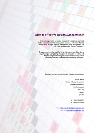 What is effective Design Management?

    Design Management is becoming increasingly recognised as critical
  to the success of complex construction projects. However, the role
  of the Design Manager is poorly defined and Design Management is a
                         discipline without robust terms of reference.


   This paper reviews the need for Design Management and the day to
   day challenges facing Design Managers. It concludes by setting out
          Adept Management’s Design Management Framework which
            provides clarity and structure to this emerging profession.




           Should you have any queries relating to this paper please contact:


                                                             Andrew Newton
                                             Director of Design Management
                                                     Adept Management Ltd
                                                          The Technocentre
                                                                  Puma Way
                                                                    Coventry
                                                                   CV1 2TW


                                                       t: +44 (0)2476 236929
                                                       f: +44 (0)2476 236930


                           E-mail: andrew.newton@adeptmanagement.com
                                     Web site: www.adeptmanagement.com
 