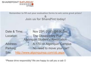 Remember to fill out your evaluation forms to win some great prizes!

&
Join us for SharePint today!

Nov 23rd, 2013 @6:00 pm
The Observatory Pub,
Algonquin Student’s Association
Address:
A-170 on Algonquin Campus
Parking:
No need to move your car!*
Site: http://www.algonquinsa.com/ob.aspx
Date & Time:
Location:

*Please drive responsibly! We are happy to call you a cab 

 