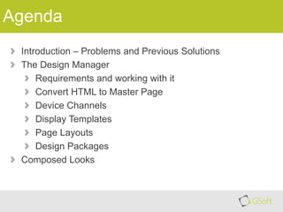 Agenda
Introduction – Problems and Previous Solutions
The Design Manager
Requirements and working with it
Convert HTML to Master Page
Device Channels
Display Templates
Page Layouts
Design Packages
Composed Looks

 