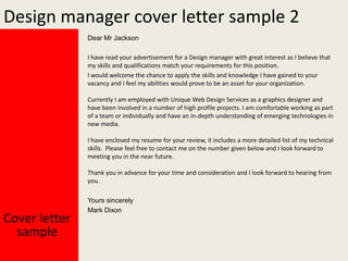 Design manager cover letter sample 2
Dear Mr Jackson
I have read your advertisement for a Design manager with great interest as I believe that
my skills and qualifications match your requirements for this position.
I would welcome the chance to apply the skills and knowledge I have gained to your
vacancy and I feel my abilities would prove to be an asset for your organization.
Currently I am employed with Unique Web Design Services as a graphics designer and
have been involved in a number of high profile projects. I am comfortable working as part
of a team or individually and have an in-depth understanding of emerging technologies in
new media.
I have enclosed my resume for your review, it includes a more detailed list of my technical
skills. Please feel free to contact me on the number given below and I look forward to
meeting you in the near future.
Thank you in advance for your time and consideration and I look forward to hearing from
you.

Cover letter
sample

Yours sincerely
Mark Dixon

 