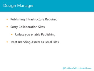 Design Manager
 Publishing Infrastructure Required
@EricOverfield - pixelmill.com
 Sorry Collaboration Sites
 Unless you enable Publishing
 Treat Branding Assets as Local Files!
 