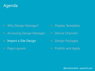 Agenda
 Why Design Manager?
 Accessing Design Manager
 Import a Site Design
 Page Layouts
@EricOverfield - pixelmill.com
 Display Templates
 Device Channels
 Design Packages
 Publish and Apply
 