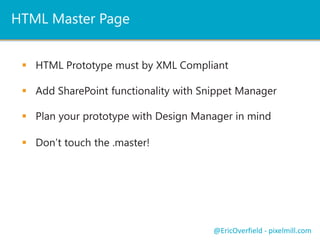 HTML Master Page
 HTML Prototype must by XML Compliant
 Add SharePoint functionality with Snippet Manager
@EricOverfield - pixelmill.com
 Plan your prototype with Design Manager in mind
 Don’t touch the .master!
 