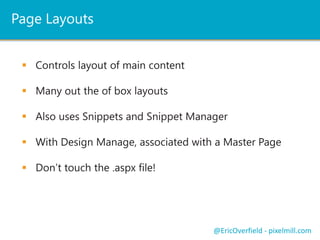 Page Layouts
 Controls layout of main content
 Many out the of box layouts
 Also uses Snippets and Snippet Manager
 With Design Manage, associated with a Master Page
 Don’t touch the .aspx file!
@EricOverfield - pixelmill.com
 