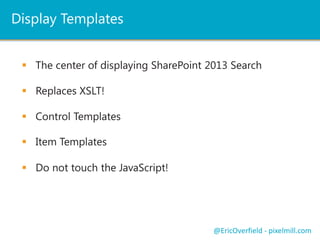 Display Templates
 The center of displaying SharePoint 2013 Search
 Replaces XSLT!
@EricOverfield - pixelmill.com
 Control Templates
 Item Templates
 Do not touch the JavaScript!
 