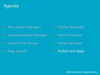 Agenda
 Why Design Manager?
 Accessing Design Manager
 Import a Site Design
 Page Layouts
@EricOverfield - pixelmill.com
 Display Templates
 Device Channels
 Design Packages
 Publish and Apply
 