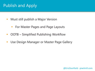 Publish and Apply
 Must still publish a Major Version
 For Master Pages and Page Layouts
 OOTB – Simplified Publishing Workflow
 Use Design Manager or Master Page Gallery
@EricOverfield - pixelmill.com
 