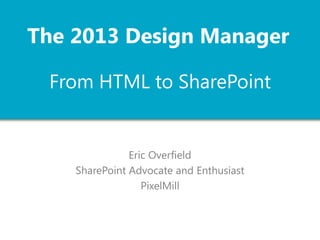 The 2013 Design Manager
From HTML to SharePoint

Eric Overfield
SharePoint Advocate and Enthusiast
PixelMill

 