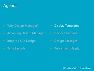 Agenda

 Why Design Manager?

 Display Templates

 Accessing Design Manager

 Device Channels

 Import a Site Design

 Design Packages

 Page Layouts

 Publish and Apply

@EricOverfield - pixelmill.com

 