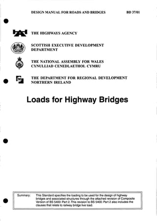 DESIGN MANUAL FOR ROADS AND BRIDGES
THE HIGHWAYS AGENCY
SCOTTISH EXECUTIVE DEVELOPMENT
DEPARTMENT
THE NATIONAL ASSEMBLY FOR WALES
CYNULLIAD CENEDLAETHOL CYMRU
BD 37/01
THE DEPARTMENT FOR REGIONAL DEVELOPMENT
NORTHERN IRELAND
Loads for Highway Bridges
Summary: This Standard specifiesthe loadingto be used for the designof highway
bridges and associatedstructures through the attached revisionof Composite
Version of BS 5400: Part 2.This revisionto BS 5400: Part 2 also includes the
clausesthat relateto railway bridge live load.
0
 