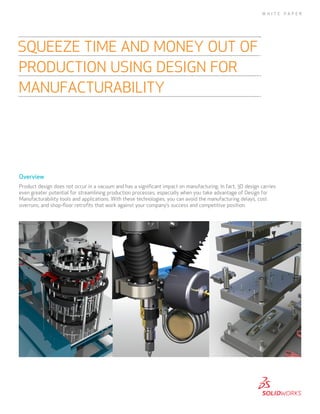 Overview
Product design does not occur in a vacuum and has a significant impact on manufacturing. In fact, 3D design carries
even greater potential for streamlining production processes, especially when you take advantage of Design for
Manufacturability tools and applications. With these technologies, you can avoid the manufacturing delays, cost
overruns, and shop-floor retrofits that work against your company’s success and competitive position.
SQUEEZE TIME AND MONEY OUT OF
PRODUCTION USING DESIGN FOR
MANUFACTURABILITY
W H I T E P A P E R
 
