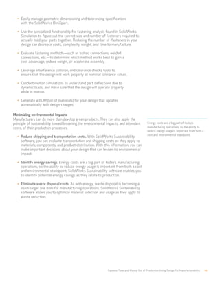 Squeeze Time and Money Out of Production Using Design for Manufacturability 10
Energy costs are a big part of today’s
manufacturing operations, so the ability to
reduce energy usage is important from both a
cost and environmental standpoint.
•	 Easily manage geometric dimensioning and tolerancing specifications 		
with the SolidWorks DimXpert.
•	 Use the specialized functionality for fastening analysis found in SolidWorks
Simulation to figure out the correct size and number of fasteners required to
actually hold your parts together. Reducing the number of fasteners in your
design can decrease costs, complexity, weight, and time to manufacture.
•	 Evaluate fastening methods—such as bolted connections, welded 		
connections, etc.—to determine which method works best to gain a 		
cost advantage, reduce weight, or accelerate assembly.
•	 Leverage interference collision, and clearance checks tools to 			
ensure that the design will work properly at nominal tolerance values.
•	 Conduct motion simulations to understand part deflections due to 		
dynamic loads, and make sure that the design will operate properly 		
while in motion.
•	 Generate a BOM (bill of materials) for your design that updates 		
automatically with design changes.
Minimizing environmental impacts
Manufacturers can do more than develop green products. They can also apply the
principle of sustainability toward lessening the environmental impacts, and attendant
costs, of their production processes.
•	 Reduce shipping and transportation costs. With SolidWorks Sustainability
software, you can evaluate transportation and shipping costs as they apply to
materials, components, and product distribution. With this information, you can
make important decisions about your design that can lessen its environmental
impact.
•	 Identify energy savings. Energy costs are a big part of today’s manufacturing
operations, so the ability to reduce energy usage is important from both a cost
and environmental standpoint. SolidWorks Sustainability software enables you
to identify potential energy savings as they relate to production.
•	 Eliminate waste disposal costs. As with energy, waste disposal is becoming a
much larger line item for manufacturing operations. SolidWorks Sustainability
software allows you to optimize material selection and usage as they apply to
waste reduction.
 