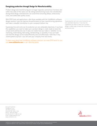 Squeezing time and costs out of production are
very attainable objectives, if you have the
capabilities you need to make sure a product
design is really ready to leave the virtual world
and become real.
Energizing production through Design for Manufacturability
Product design and manufacturing are no longer separate, autonomous functions, but
rather two sides of the same coin. By taking manufacturing issues into consideration
during initial design, manufacturers can avoid time-consuming delays, unnecessary
costs, and undesirable quality issues.
With DFM tools and applications—like those available with the SolidWorks software
design solution—you can improve the performance of your manufacturing operations
and make a valuable contribution to your company’s bottom line.
Squeezing time and costs out of production are very attainable objectives, if you have
the capabilities you need to make sure a product design is really ready to leave the
virtual world and become real. It does not matter how you make it—whether it is by
machining, mold-making, fabricating, metalworking, or assembly. If you can make
sure that the design can be made efficiently and cost-effectively—with few, if any,
unanticipated surprises—you will save your company time and money.
To learn more about how SolidWorks software solutions can make DFM work for you,
visit www.solidworks.com or call 1 800 693 9000.
SolidWorks is a registered trademark of Dassault Systèmes SolidWorks Corp. All other company and product names are trademarks
or registered trademarks of their respective owners. ©2010 Dassault Systèmes. All rights reserved. MKMANWPENG1210
Dassault Systèmes
SolidWorks Corp.
300 Baker Avenue
Concord, MA 01742 USA
Phone: 1 800 693 9000
Outside the US: +1 978 371 5011
Email: info@solidworks.com
www.solidworks.com
 