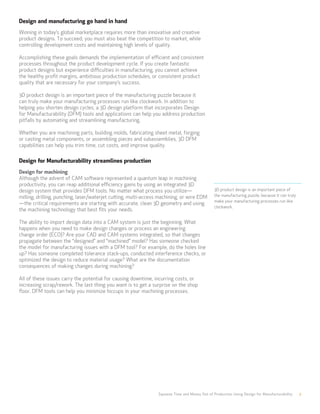 Design and manufacturing go hand in hand
Winning in today’s global marketplace requires more than innovative and creative
product designs. To succeed, you must also beat the competition to market, while
controlling development costs and maintaining high levels of quality.
Accomplishing these goals demands the implementation of efficient and consistent
processes throughout the product development cycle. If you create fantastic
product designs but experience difficulties in manufacturing, you cannot achieve
the healthy profit margins, ambitious production schedules, or consistent product
quality that are necessary for your company’s success.
3D product design is an important piece of the manufacturing puzzle because it
can truly make your manufacturing processes run like clockwork. In addition to
helping you shorten design cycles, a 3D design platform that incorporates Design
for Manufacturability (DFM) tools and applications can help you address production
pitfalls by automating and streamlining manufacturing.
Whether you are machining parts, building molds, fabricating sheet metal, forging
or casting metal components, or assembling pieces and subassemblies, 3D DFM
capabilities can help you trim time, cut costs, and improve quality.
Design for Manufacturability streamlines production
Design for machining
Although the advent of CAM software represented a quantum leap in machining
productivity, you can reap additional efficiency gains by using an integrated 3D
design system that provides DFM tools. No matter what process you utilize—
milling, drilling, punching, laser/waterjet cutting, multi-access machining, or wire EDM
—the critical requirements are starting with accurate, clean 3D geometry and using
the machining technology that best fits your needs.
The ability to import design data into a CAM system is just the beginning. What
happens when you need to make design changes or process an engineering
change order (ECO)? Are your CAD and CAM systems integrated, so that changes
propagate between the “designed” and “machined” model? Has someone checked
the model for manufacturing issues with a DFM tool? For example, do the holes line
up? Has someone completed tolerance stack-ups, conducted interference checks, or
optimized the design to reduce material usage? What are the documentation
consequences of making changes during machining?
All of these issues carry the potential for causing downtime, incurring costs, or
increasing scrap/rework. The last thing you want is to get a surprise on the shop
floor. DFM tools can help you minimize hiccups in your machining processes.
Squeeze Time and Money Out of Production Using Design for Manufacturability 2
3D product design is an important piece of
the manufacturing puzzle, because it can truly
make your manufacturing processes run like
clockwork.
 