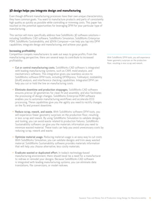 Squeeze Time and Money Out of Production Using Design for Manufacturability 6
With SolidWorks DFM tools, you will experience
fewer geometry surprises on the production
floor, resulting in less scrap and rework.
3D design helps you integrate design and manufacturing
Even though different manufacturing processes have their own unique characteristics,
they have common goals. You want to manufacture products and parts of consistently
high quality as quickly as possible while controlling or trimming costs. This paper has
touched on the potential opportunities for leveraging DFM for your particular type of
manufacturing.
This section will more specifically address how SolidWorks 3D software solutions—
including SolidWorks CAD software, SolidWorks Simulation, SolidWorks Enterprise
PDM, SolidWorks Sustainability, and 3DVIA Composer—can help you tap into DFM
capabilities, integrate design and manufacturing, and achieve your goals.
Increasing profitability
Competition compels manufacturers to seek out ways to grow profits. From the
manufacturing perspective, there are several ways to contribute to increased
profitability:
•	 Cut or control manufacturing costs. SolidWorks CAD software is integrated
with leading manufacturing systems, such as CAM, mold analysis, and
mechatronics software. This integration gives you seamless access to
SolidWorks software DFM tools, including DFMXpress, TolAnalyst, moldability
(draft) analysis, and interference checking capabilities. Integrated DFM can
help you cut or hold the line on manufacturing costs.
•	 Eliminate downtime and production stoppages. SolidWorks CAD software
ensures precise 3D geometries for clean fit and assembly, and also facilitates
the processing of design changes. SolidWorks Enterprise PDM software
enables you to automate manufacturing workflows and accelerate ECO
processing. These capabilities give you the agility you need to rectify changes
on the fly and prevent downtime.
•	 Reduce scrap, rework, and waste. With SolidWorks software DFM tools, you
will experience fewer geometry surprises on the production floor, resulting
in less scrap and rework. By using SolidWorks Simulation to validate designs
and tooling, you can avoid waste related to production failures. SolidWorks
Sustainability software can give you the materials information you need to
minimize wasted material. These tools can help you avoid unnecessary costs by
reducing scrap, rework and waste.
•	 Optimize material usage. Reducing material usage is an easy way to cut costs.
With SolidWorks Simulation, you can validate designs and trim away wasted
material. SolidWorks Sustainability software provides materials information
that will help you choose alternative, less costly materials.
•	 Eradicate wasted or duplicated effort. In today’s technology-based
manufacturing environment, there should never be a need for a manufacturer
to redraw or remodel your designs. Because SolidWorks CAD software
is integrated with leading manufacturing systems, you can eliminate data
translations, file conversions, or model redraws.
 