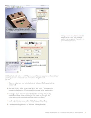 Squeeze Time and Money Out of Production Using Design for Manufacturability 7
Making sure that a product is manufacturable
requires the use of DFM tools to evaluate
whether it can be made cost-effectively in the
specified shape and material.
With SolidWorks CAD software and DFMXpress, you can fully interrogate the manufacturability of
your design to make sure it’s ready to be manufactured. Using these tools,
you can:
•	 Check to make sure your hole, tool, corner radius, and tolerance settings
are correct.
•	 Use Hole Wizard holes, Smart Hole Series, and Smart Components to 			
ensure standardization of holes based on manufacturing requirements.
•	 Leverage Library features to standardize the modeling of typically 			
machined features, such as milled pockets, tabs, oil passages, etc. 		
—this will improve standardization for manufacturability.
•	 Easily adjust design features like fillets, holes, and chamfers.
•	 Convert imported geometry to “machine” friendly features.
 