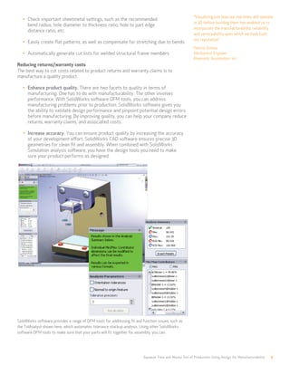 Squeeze Time and Money Out of Production Using Design for Manufacturability 9
•	 Check important sheetmetal settings, such as the recommended 		
bend radius, hole diameter to thickness ratio, hole to part edge 		
distance ratio, etc.
•	 Easily create flat patterns, as well as compensate for stretching due to bends.
•	 Automatically generate cut lists for welded structural frame members.
Reducing returns/warranty costs
The best way to cut costs related to product returns and warranty claims is to
manufacture a quality product.
•	 Enhance product quality. There are two facets to quality in terms of
manufacturing. One has to do with manufacturability. The other involves
performance. With SolidWorks software DFM tools, you can address
manufacturing problems prior to production. SolidWorks software gives you
the ability to validate design performance and pinpoint potential design errors
before manufacturing. By improving quality, you can help your company reduce
returns, warranty claims, and associated costs.
•	 Increase accuracy. You can ensure product quality by increasing the accuracy
of your development effort. SolidWorks CAD software ensures precise 3D
geometries for clean fit and assembly. When combined with SolidWorks
Simulation analysis software, you have the design tools you need to make
sure your product performs as designed.
SolidWorks software provides a range of DFM tools for addressing fit and function issues, such as
the TolAnalyst shown here, which automates tolerance stackup analysis. Using other SolidWorks
software DFM tools to make sure that your parts will fit together for assembly, you can:
“Visualizing just how our machines will operate
in 3D before building them has enabled us to
incorporate the manufacturability, reliability,
and serviceability upon which we have built
our reputation.”
Patrick Grimes
Mechanical Engineer
Kinematic Automation, Inc.
 