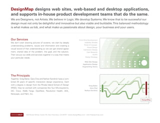 DesignMap designs web sites, web-based and desktop applications,
and supports in-house product development teams that do the same.
We are Designers, not Artists. We believe in Logic. We develop Systems. We know that to be successful our
design must not only be delightful and innovative but also viable and buildable. This balanced methodology
is what makes us tick, and what make us passionate about design, your business and your users.



Our Services                                                                    Front-End Development
We don’t start drawing pictures of screens, we start by deeply                         Usability Studies
                                                                                      Proof of Concept
understanding problems, issues and information and creating a
                                                                                          Visual Design
visual record of that understanding so we can get shared agree-                      Interaction Design
ment, shared idea of the problem, the goal, and the solution.                            User Research
Then we put our skills and services together in a way that meets                                  Audits
                                                                                        Design Strategy
your particular needs.
                                                                                      Web Site Design
                                                                                    Application Design
                                                                                    Augmenting Teams




The Principals
Together, Greg Baker, Gary Chai and Nathan Kendrick have a com-




                                                                                                                                      e
                                                                                                                                   ap
                                                                                                                                 sc
bined 25 years of specific interaction design experience. Each




                                                                                                                                           L
                                                                                                                               et


                                                                                                                                          AO
                                                                                                              SD




                                                                                                                               N
                                                                                                            RI
with a degree in design from the Rhode Island School of Design                             Greg Baker
(RISD), they’ve worked with companies like Sun Microsystems,                                 Gary Chai




                                                                                                                          ud
                                                                                                                          lo
IAC, Cisco, Wells Fargo, OpsWare, Revolution Health, AOL,                              Nathan Kendrick




                                                                                                                     dc
                                                                                                                      u
                                                                                                                   Lo
Netscape, and Palm, Inc.

                                                                                                                                               DesignMap




                539 Bryant Street, Suite 210, San Francisco, CA 94107 | www.DesignMap.com | info@designmap.com
 