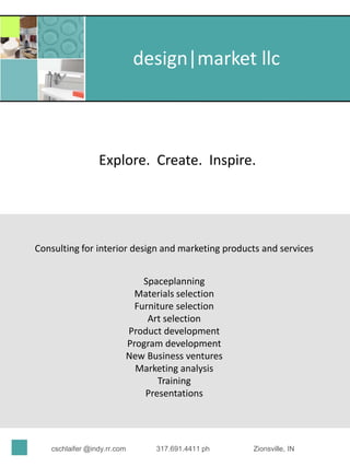 design|market llc



                 Explore. Create. Inspire.




Consulting for interior design and marketing products and services


                             Spaceplanning
                          Materials selection
                           Furniture selection
                              Art selection
                         Product development
                         Program development
                         New Business ventures
                           Marketing analysis
                                Training
                             Presentations




   cschlaifer @indy.rr.com     317.691.4411 ph     Zionsville, IN
 