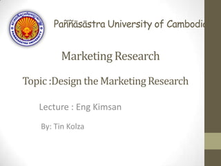 Paññāsāstra University of Cambodia
Lecture : Eng Kimsan
Topic :Design the Marketing Research
By: Tin Kolza
Marketing Research
 