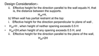 Design Consideration:-
ii. Effective height for the direction parallel to the wall equals H, that
is, the distance between the supports.
Heff=H,
b) When wall has partial restraint at the top:
i. Effective height for the direction perpendicular to plane of wall ,
• Heff=H , when height of neither opening exceeds 0.5 H
• Heff=2H,when height of any opening exceeds 0.5 H, and
ii. Effective height for the direction parallel to the plane of the wall,
Heff=2H
 