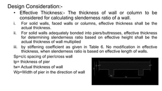 Design Consideration:-
• Effective Thickness:- The thickness of wall or column to be
considered for calculating slenderness ratio of a wall.
i. For solid walls, faced walls or columns, effective thickness shall be the
actual thickness.
ii. For solid walls adequately bonded into piers/buttresses, effective thickness
for determining slenderness ratio based on effective height shall be the
actual thickness of wall multiplied
iii. by stiffening coefficient as given in Table 6. No modification in effective
thickness, when slenderness ratio is based on effective length of walls.
Sp=c/c spacing of pier/cross wall
tp= thickness of pier
tw= Actual thickness of wall
Wp=Width of pier in the direction of wall
 