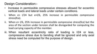 Design Consideration:-
• Increase in permissible compressive stresses allowed for eccentric
vertical loads and lateral loads under certain conditions.
i. When e> l/24 but e<l/6, 25% increase in permissible compressive
stress(fca).
ii. When e> l/6, 25% increase in permissible compressive stress(fca) but the
area of the section under tension shall be disregarded for computing the
load carrying capacity of the member.
iii. When resultant eccentricity ratio of loading is l/24 or less,
compressive stress due to bending shall be ignored and only axial
stress need be computed for the purpose of design.
 