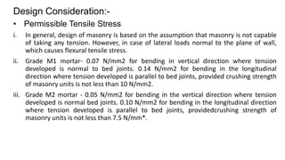 Design Consideration:-
• Permissible Tensile Stress
i. In general, design of masonry is based on the assumption that masonry is not capable
of taking any tension. However, in case of lateral loads normal to the plane of wall,
which causes flexural tensile stress.
ii. Grade M1 mortar- 0.07 N/mm2 for bending in vertical direction where tension
developed is normal to bed joints. 0.14 N/mm2 for bending in the longitudinal
direction where tension developed is parallel to bed joints, provided crushing strength
of masonry units is not less than 10 N/mm2.
iii. Grade M2 mortar - 0.05 N/mm2 for bending in the vertical direction where tension
developed is normal bed joints. 0.10 N/mm2 for bending in the longitudinal direction
where tension developed is parallel to bed joints, providedcrushing strength of
masonry units is not less than 7.5 N/mm*.
 