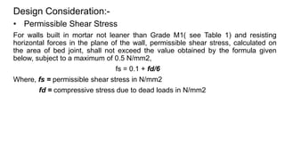 Design Consideration:-
• Permissible Shear Stress
For walls built in mortar not leaner than Grade M1( see Table 1) and resisting
horizontal forces in the plane of the wall, permissible shear stress, calculated on
the area of bed joint, shall not exceed the value obtained by the formula given
below, subject to a maximum of 0.5 N/mm2,
fs = 0.1 + fd/6
Where, fs = permissible shear stress in N/mm2
fd = compressive stress due to dead loads in N/mm2
 