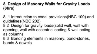 8. Design of Masonry Walls for Gravity Loads
(8hrs)
8 .1 Introduction to codal provisions(NBC 109) and
guidelines(NBC 202)
8.2 Design for gravity loads(solid wall, wall with
opening, wall with eccentric loading & wall acting
as column)
8.3 Bonding elements in masonry: bond-stones,
bands & dowels
 