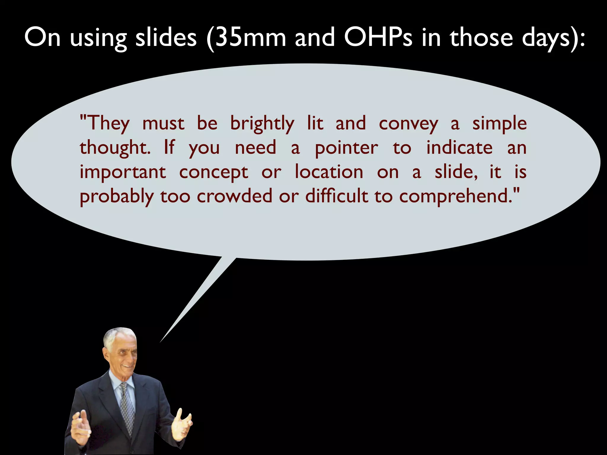 On using slides (35mm and OHPs in those days):

    "They must be brightly lit and convey a simple
    thought. If you need a pointer to indicate an
    important concept or location on a slide, it is
    probably too crowded or difﬁcult to comprehend."
 