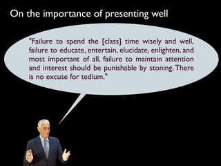 On the importance of presenting well

    "Failure to spend the [class] time wisely and well,
    failure to educate, entertain, elucidate, enlighten, and
    most important of all, failure to maintain attention
    and interest should be punishable by stoning. There
    is no excuse for tedium."
 