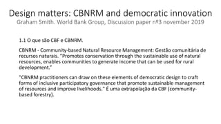 Design matters: CBNRM and democratic innovation
Graham Smith. World Bank Group, Discussion paper nº3 november 2019
1.1 O que são CBF e CBNRM.
CBNRM - Community-based Natural Resource Management: Gestão comunitária de
recursos naturais. “Promotes conservation through the sustainable use of natural
resources, enables communities to generate income that can be used for rural
development.”
"CBNRM practitioners can draw on these elements of democratic design to craft
forms of inclusive participatory governance that promote sustainable management
of resources and improve livelihoods." É uma extrapolação da CBF (community-
based forestry).
 