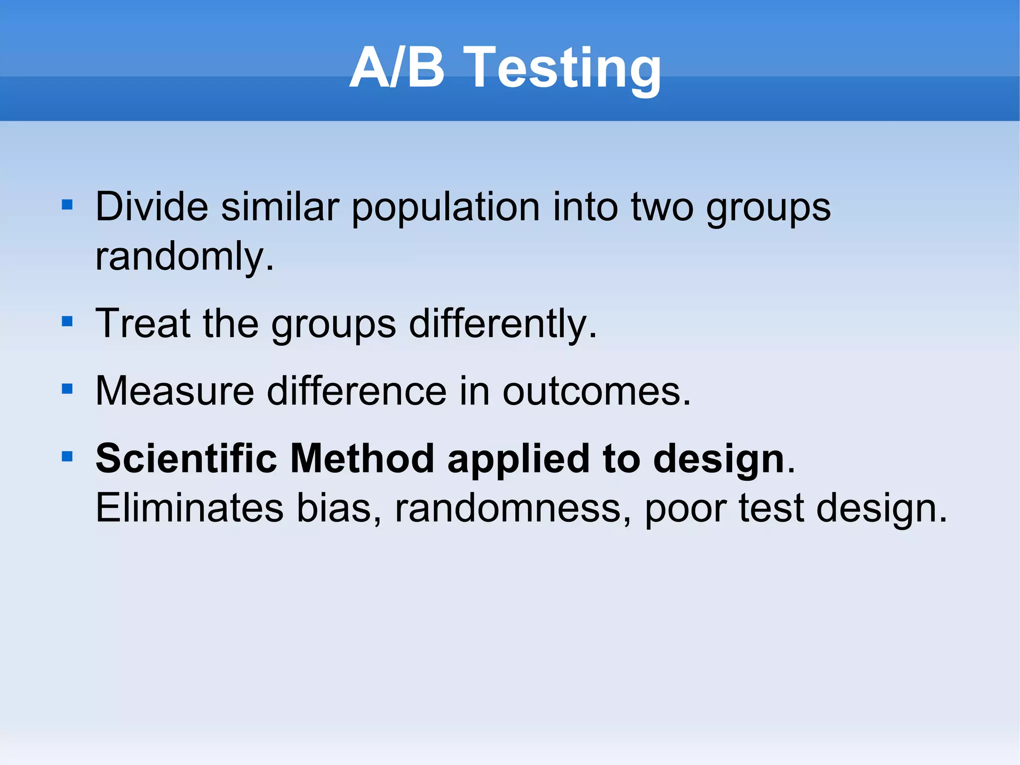 A/B Testing Divide similar population into two groups randomly. Treat the groups differently. Measure difference in outcomes. Scientific Method applied to design .  Eliminates bias, randomness, poor test design. 